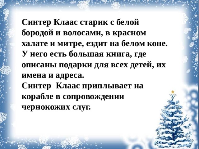 Синтер Клаас старик с белой бородой и волосами, в красном халате и митре, ездит на белом коне. У него есть большая книга, где описаны подарки для всех детей, их имена и адреса. Синтер Клаас приплывает на корабле в сопровождении чернокожих слуг.