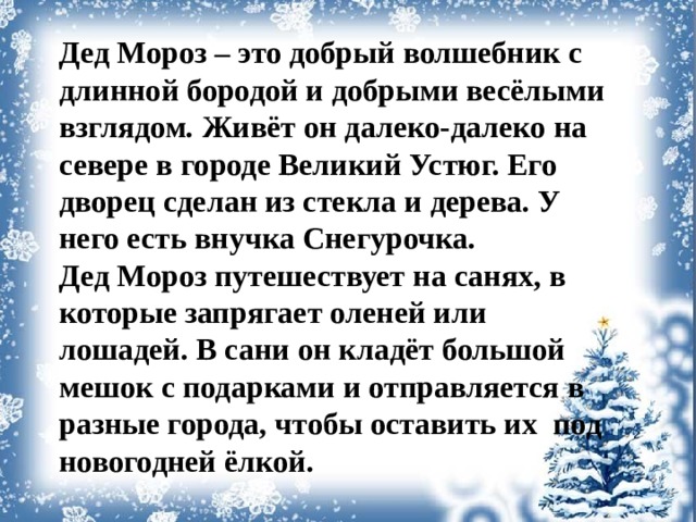 Дед Мороз – это добрый волшебник с длинной бородой и добрыми весёлыми взглядом. Живёт он далеко-далеко на севере в городе Великий Устюг. Его дворец сделан из стекла и дерева. У него есть внучка Снегурочка. Дед Мороз путешествует на санях, в которые запрягает оленей или лошадей. В сани он кладёт большой мешок с подарками и отправляется в разные города, чтобы оставить их под новогодней ёлкой.