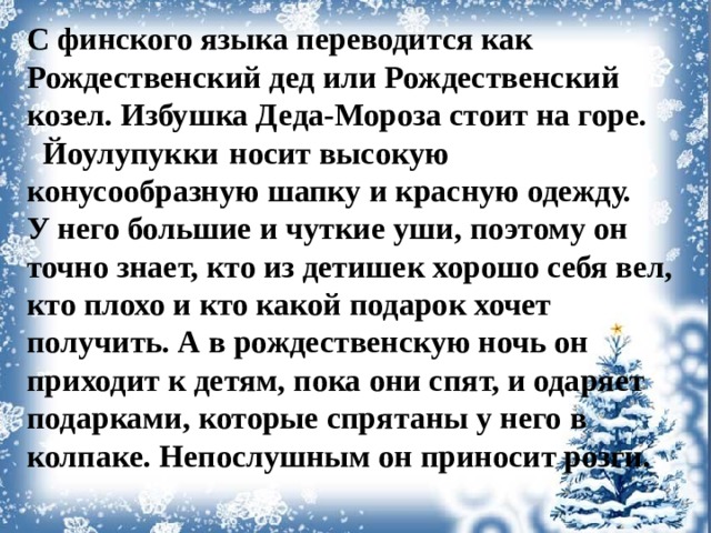 С финского языка переводится как Рождественский дед или Рождественский козел. Избушка Деда-Мороза стоит на горе.  Йоулупукки  носит высокую конусообразную шапку и красную одежду. У него большие и чуткие уши, поэтому он точно знает, кто из детишек хорошо себя вел, кто плохо и кто какой подарок хочет получить. А в рождественскую ночь он приходит к детям, пока они спят, и одаряет подарками, которые спрятаны у него в колпаке. Непослушным он приносит розги.