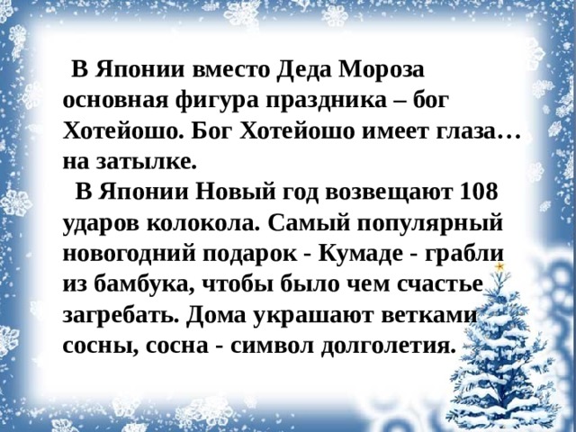 В Японии вместо Деда Мороза основная фигура праздника – бог Хотейошо. Бог Хотейошо имеет глаза… на затылке.  В Японии Новый год возвещают 108 ударов колокола. Самый популярный новогодний подарок - Кумаде - грабли из бамбука, чтобы было чем счастье загребать. Дома украшают ветками сосны, сосна - символ долголетия.