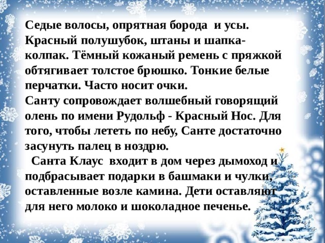 Седые волосы, опрятная борода и усы. Красный полушубок, штаны и шапка-колпак. Тёмный кожаный ремень с пряжкой обтягивает толстое брюшко. Тонкие белые перчатки. Часто носит очки. Санту сопровождает волшебный говорящий олень по имени Рудольф - Красный Нос. Для того, чтобы лететь по небу, Санте достаточно засунуть палец в ноздрю.  Санта Клаус входит в дом через дымоход и подбрасывает подарки в башмаки и чулки, оставленные возле камина. Дети оставляют для него молоко и шоколадное печенье.