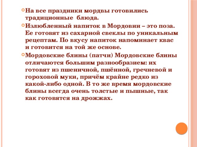 На все праздники мордвы готовились традиционные блюда. Излюбленный напиток в Мордовии – это поза. Ее готовят из сахарной свеклы по уникальным рецептам. По вкусу напиток напоминает квас и готовится на той же основе. Мордовские блины (патчи) Мордовские блины отличаются большим разнообразием: их готовят из пшеничной, пшённой, гречневой и гороховой муки, причём крайне редко из какой-либо одной. В то же время мордовские блины всегда очень толстые и пышные, так как готовятся на дрожжах.