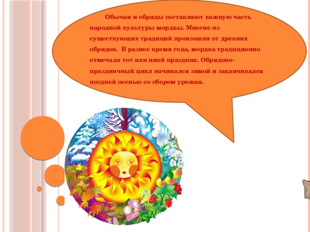 Обычаи и обряды составляют важную часть народной культуры мордвы. Многие из существующих традиций произошли от древних обрядов.  В разное время года, мордва традиционно отмечала тот или иной праздник. Обрядово-праздничный цикл начинался зимой и заканчивался поздней осенью со сбором урожая.