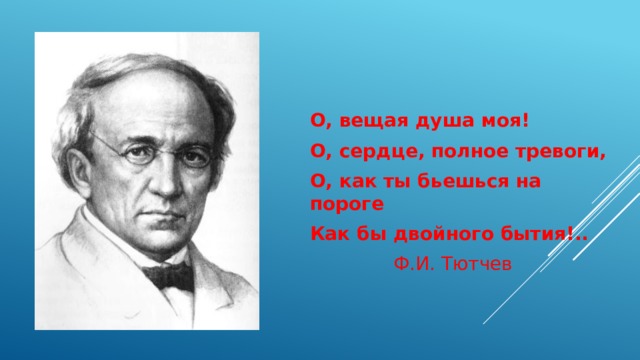 О, вещая душа моя! О, сердце, полное тревоги, О, как ты бьешься на пороге Как бы двойного бытия!..   Ф.И. Тютчев