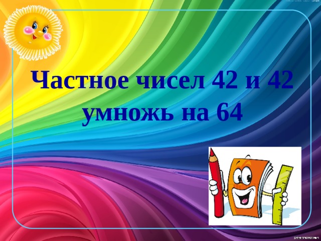 Частное чисел 42 и 42 умножь на 64