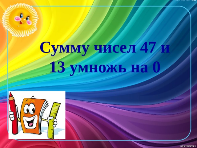 Сумму чисел 47 и 13 умножь на 0