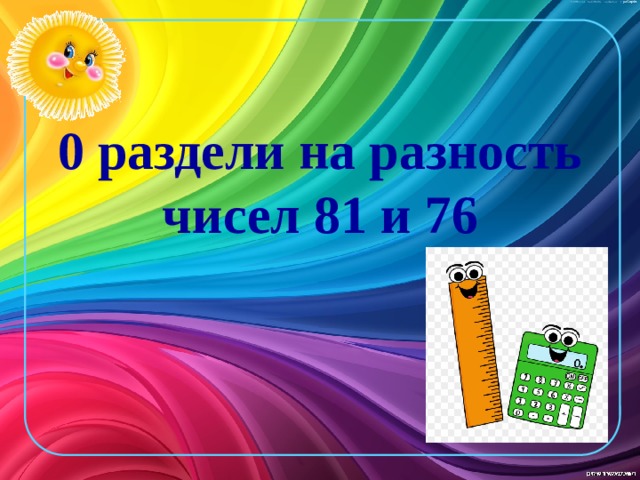 0 раздели на разность чисел 81 и 76