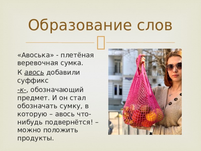 Образование слов «Авоська» - плетёная веревочная сумка. К авось добавили суффикс -к- , обозначающий предмет. И он стал обозначать сумку, в которую – авось что-нибудь подвернётся! – можно положить продукты.