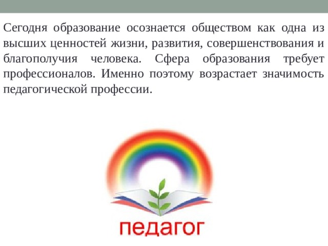 Сегодня образование осознается обществом как одна из высших ценностей жизни, развития, совершенствования и благополучия человека. Сфера образования требует профессионалов. Именно поэтому возрастает значимость педагогической профессии.