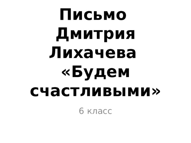 Письмо  Дмитрия Лихачева  «Будем счастливыми»   6 класс