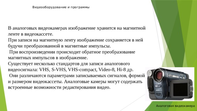 Видеооборудование и программы   В аналоговых видеокамерах изображение хранится на магнитной ленте в видеокассете. При записи на магнитную ленту изображение сохраняется в ней будучи преобразованной в магнитные импульсы.  При воспроизведении происходит обратное преобразование магнитных импульсов в изображение. Существует несколько стандартов для записи аналогового видеосигнала: VHS, S-VHS, VHS-compact, Video-8, Hi-8 др.  Они различаются параметрами записываемых сигналов, формой и размером видеокассеты. Аналоговые камеры могут содержать встроенные возможности редактирования видео. Аналоговая видеокамера