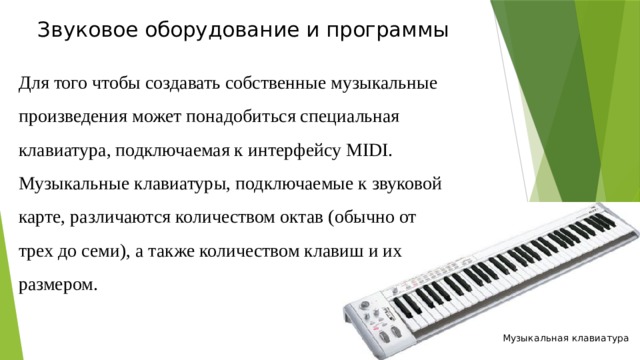 Звуковое оборудование и программы   Для того чтобы создавать собственные музыкальные произведения может понадобиться специальная клавиатура, подключаемая к интерфейсу MIDI. Музыкальные клавиатуры, подключаемые к звуковой карте, различаются количеством октав (обычно от трех до семи), а также количеством клавиш и их размером. Музыкальная клавиатура