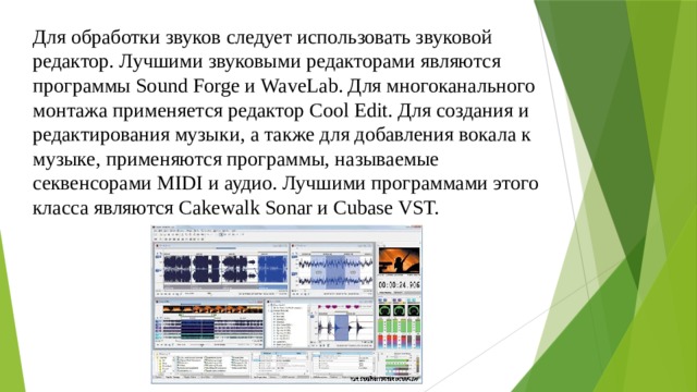 Для обработки звуков следует использовать звуковой редактор. Лучшими звуковыми редакторами являются программы Sound Forge и WaveLab. Для многоканального монтажа применяется редактор Cool Edit. Для создания и редактирования музыки, а также для добавления вокала к музыке, применяются программы, называемые секвенсорами MIDI и аудио. Лучшими программами этого класса являются Cakewalk Sonar и Cubase VST.