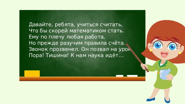 Давайте, ребята, учиться считать, Что бы скорей математиком стать. Ему по плечу любая работа, Но прежде разучим правила счёта. Звонок прозвенел. Он позвал на урок. Пора! Тишина! К нам наука идёт…