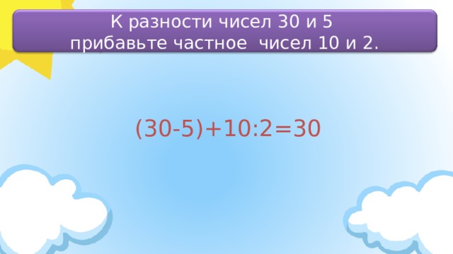 К разности чисел 30 и 5 прибавьте частное чисел 10 и 2. (30-5)+10:2=30