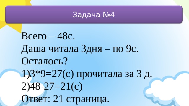 Задача №4 Всего – 48с. Даша читала 3дня – по 9с. Осталось? 1)3*9=27(с) прочитала за 3 д. 2)48-27=21(с) Ответ: 21 страница.