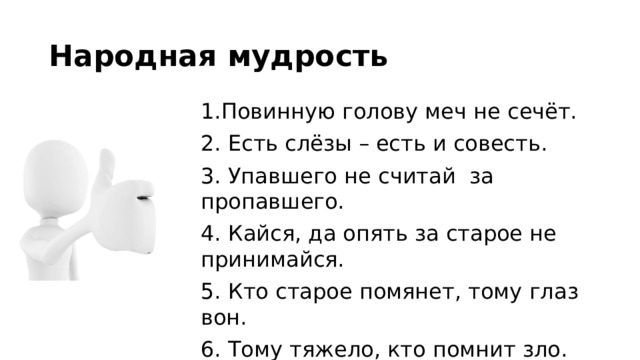 Народная мудрость 1.Повинную голову меч не сечёт. 2. Есть слёзы – есть и совесть. 3. Упавшего не считай за пропавшего. 4. Кайся, да опять за старое не принимайся. 5. Кто старое помянет, тому глаз вон. 6. Тому тяжело, кто помнит зло. 7. Была вина, да прощена. 8. Конь о четырех ногах, да и тот спотыкается.