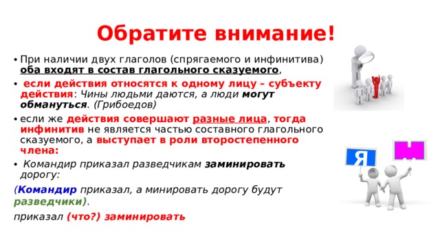 Я Обратите внимание! При наличии двух глаголов (спрягаемого и инфинитива) оба входят в состав глагольного сказуемого ,  если действия относятся к одному лицу – субъекту действия : Чины людьми даются, а люди могут обмануться . (Грибоедов)  если же действия совершают разные лица , тогда инфинитив не является частью составного глагольного сказуемого, а выступает в роли второстепенного члена:  Командир приказал разведчикам заминировать дорогу: ( Командир  приказал, а минировать дорогу будут разведчики) . приказал  (что?) заминировать Ты