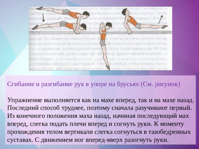 Сгибание и разгибание рук в упоре на брусьях (См. рисунок) Упражнение выполняется как на махе вперед, так и на махе назад. Последний способ труднее, поэтому сначала разучивают первый. Из конечного положения маха назад, начиная последующий мах вперед, слегка подать плечи вперед и согнуть руки. К моменту прохождения телом вертикали слегка согнуться в тазобедренных суставах. С движением ног вперед-вверх разогнуть руки.