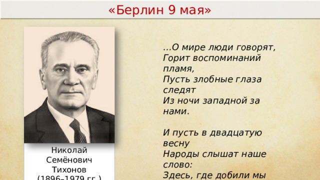 «Берлин 9 мая» … О мире люди говорят, Горит воспоминаний пламя, Пусть злобные глаза следят Из ночи западной за нами.   И пусть в двадцатую весну Народы слышат наше слово: Здесь, где добили мы войну, Мы не дадим родиться новой! Николай Семёнович Тихонов (1896–1979 гг.)