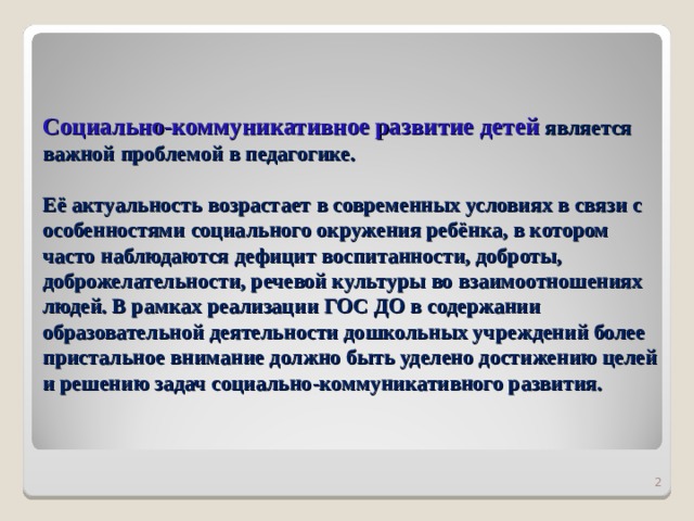 Социально-коммуникативное развитие детей является важной проблемой в педагогике.   Её актуальность возрастает в современных условиях в связи с особенностями социального окружения ребёнка, в котором часто наблюдаются дефицит воспитанности, доброты, доброжелательности, речевой культуры во взаимоотношениях людей. В рамках реализации ГОС ДО в содержании образовательной деятельности дошкольных учреждений более пристальное внимание должно быть уделено достижению целей и решению задач социально-коммуникативного развития.