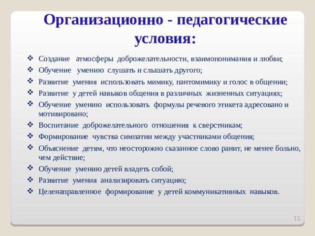 Организационно - педагогические условия:   Создание атмосферы доброжелательности, взаимопонимания и любви; Обучение умению слушать и слышать другого; Развитие умения использовать мимику, пантомимику и голос в общении; Развитие у детей навыков общения в различных жизненных ситуациях; Обучение умению использовать формулы речевого этикета адресовано и мотивировано; Воспитание доброжелательного отношения к сверстникам; Формирование чувства симпатии между участниками общения; Объяснение детям, что неосторожно сказанное слово ранит, не менее больно, чем действие; Обучение умению детей владеть собой; Развитие умения анализировать ситуацию; Целенаправленное формирование у детей коммуникативных навыков.