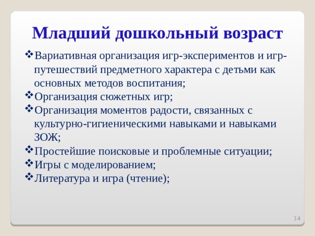 Младший дошкольный возраст   Вариативная организация игр-экспериментов и игр-путешествий предметного характера с детьми как основных методов воспитания; Организация сюжетных игр; Организация моментов радости, связанных с культурно-гигиеническими навыками и навыками ЗОЖ; Простейшие поисковые и проблемные ситуации; Игры с моделированием; Литература и игра (чтение);