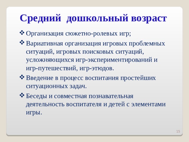 Средний дошкольный возраст   Организация сюжетно-ролевых игр; Вариативная организация игровых проблемных ситуаций, игровых поисковых ситуаций, усложняющихся игр-экспериментирований и игр-путешествий, игр-этюдов. Введение в процесс воспитания простейших ситуационных задач. Беседы и совместная познавательная деятельность воспитателя и детей с элементами игры.