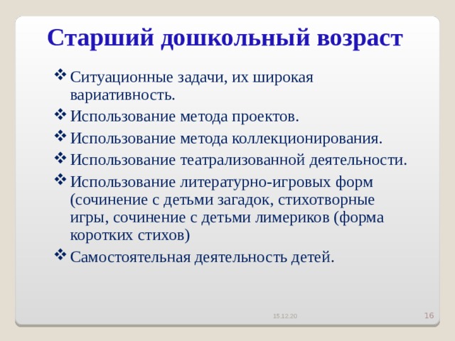 Старший дошкольный возраст   Ситуационные задачи, их широкая вариативность. Использование метода проектов. Использование метода коллекционирования. Использование театрализованной деятельности. Использование литературно-игровых форм (сочинение с детьми загадок, стихотворные игры, сочинение с детьми лимериков (форма коротких стихов) Самостоятельная деятельность детей. 15.12.20