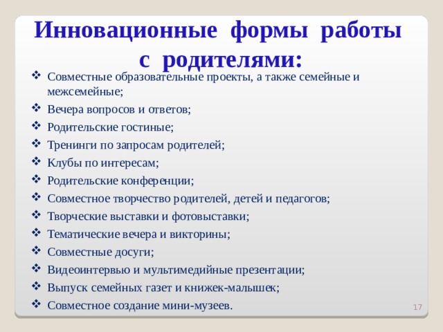 Инновационные формы работы с родителями:   Совместные образовательные проекты, а также семейные и межсемейные; Вечера вопросов и ответов; Родительские гостиные; Тренинги по запросам родителей; Клубы по интересам; Родительские конференции; Совместное творчество родителей, детей и педагогов; Творческие выставки и фотовыставки; Тематические вечера и викторины; Совместные досуги; Видеоинтервью и мультимедийные презентации; Выпуск семейных газет и книжек-малышек; Совместное создание мини-музеев.