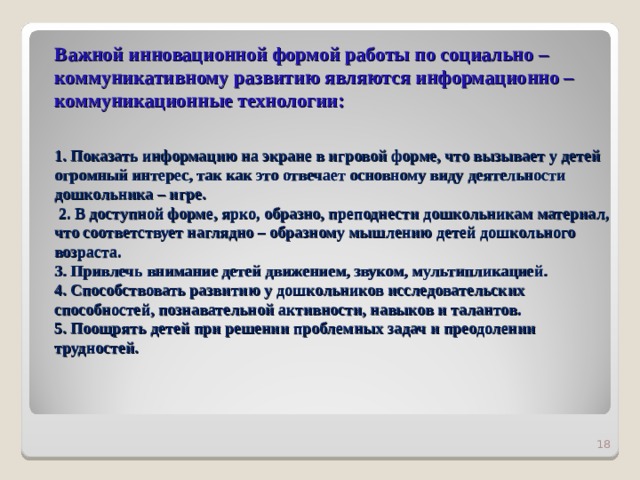 Важной инновационной формой работы по социально – коммуникативному развитию являются информационно – коммуникационные технологии:   1. Показать информацию на экране в игровой форме, что вызывает у детей огромный интерес, так как это отвечает основному виду деятельности дошкольника – игре.  2. В доступной форме, ярко, образно, преподнести дошкольникам материал, что соответствует наглядно – образному мышлению детей дошкольного возраста.  3. Привлечь внимание детей движением, звуком, мультипликацией.  4. Способствовать развитию у дошкольников исследовательских способностей, познавательной активности, навыков и талантов.  5. Поощрять детей при решении проблемных задач и преодолении трудностей.