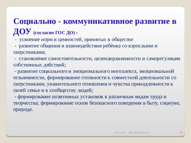 Социально - коммуникативное развитие в ДОУ (согласно ГОС ДО) :   - усвоение норм и ценностей, принятых в обществе  - развитие общения и взаимодействия ребёнка со взрослыми и сверстниками;  - становление самостоятельности, целенаправленности и саморегуляции собственных действий;  - развитие социального и эмоционального интеллекта, эмоциональной отзывчивости, формирование готовности к совместной деятельности со сверстниками, уважительного отношения и чувства принадлежности к своей семье и к сообществу людей;  - формирование позитивных установок к различным видам труда и творчества; формирование основ безопасного поведения в быту, социуме, природе.   15.12.20 http://aida.ucoz.ru