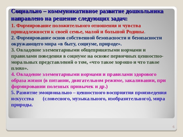 Социально – коммуникативное развитие дошкольника  направлено на решение следующих задач:       1. Формирование положительного отношения и чувства принадлежности к своей семье, малой и большой Родины . 2. Формирование основ собственной безопасности и безопасности окружающего мира «в быту, социуме, природе». 3. Овладение элементарными общепринятыми нормами и правилами поведения в социуме на основе первичных ценностно- моральных представлений о том, «что такое хорошо и что такое плохо». 4. Овладение элементарными нормами и правилами здорового образа жизни (в питании, двигательном режиме, закаливании, при формировании полезных привычек и др.) 5. Развитие эмоционально – ценностного восприятия произведения искусства (словесного, музыкального, изобразительного), мира природы.