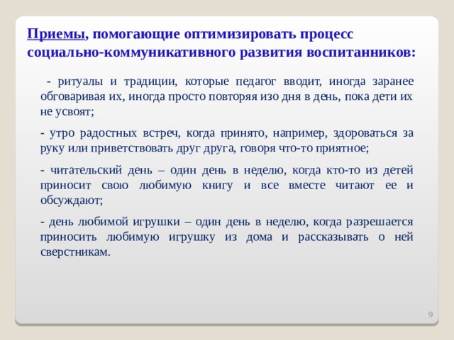 Приемы , помогающие оптимизировать процесс социально-коммуникативного развития воспитанников:  - ритуалы и традиции, которые педагог вводит, иногда заранее обговаривая их, иногда просто повторяя изо дня в день, пока дети их не усвоят; - утро радостных встреч, когда принято, например, здороваться за руку или приветствовать друг друга, говоря что-то приятное; - читательский день – один день в неделю, когда кто-то из детей приносит свою любимую книгу и все вместе читают ее и обсуждают; - день любимой игрушки – один день в неделю, когда разрешается приносить любимую игрушку из дома и рассказывать о ней сверстникам.