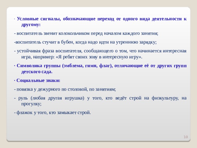 · Условные сигналы, обозначающие переход от одного вида деятельности к другому: - воспитатель звенит колокольчиком перед началом каждого занятия; -воспитатель стучит в бубен, когда надо идти на утреннюю зарядку; - устойчивая фраза воспитателя, сообщающего о том, что начинается интересная игра, например: «Я ребят своих зову в интересную игру». · Символика группы (эмблема, гимн, флаг), отличающие её от других групп детского сада. · Социальные знаки: - повязка у дежурного по столовой, по занятиям; - руль (любая другая игрушка) у того, кто ведёт строй на физкультуру, на прогулку; - флажок у того, кто замыкает строй.