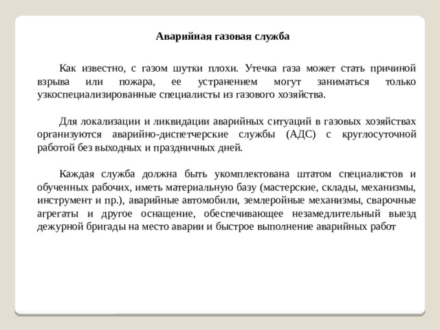 Аварийная газовая служба Как известно, с газом шутки плохи. Утечка газа может стать причиной взрыва или пожара, ее устранением могут заниматься только узкоспециализированные специалисты из газового хозяйства. Для локализации и ликвидации аварийных ситуаций в газовых хозяйствах организуются аварийно-диспетчерские службы (АДС) с круглосуточной работой без выходных и праздничных дней. Каждая служба должна быть укомплектована штатом специалистов и обученных рабочих, иметь материальную базу (мастерские, склады, механизмы, инструмент и пр.), аварийные автомобили, землеройные механизмы, сварочные агрегаты и другое оснащение, обеспечивающее незамедлительный выезд дежурной бригады на место аварии и быстрое выполнение аварийных работ