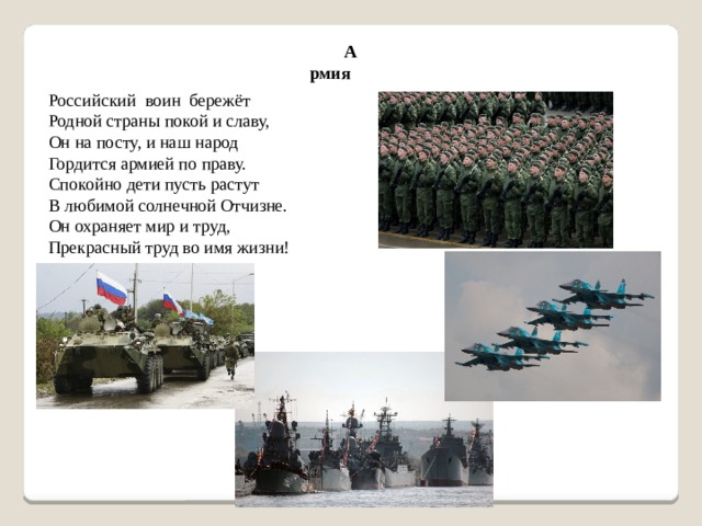 Армия Российский  воин  бережёт Родной страны покой и славу,  Он на посту, и наш народ Гордится армией по праву. Спокойно дети пусть растут В любимой солнечной Отчизне. Он охраняет мир и труд, Прекрасный труд во имя жизни!