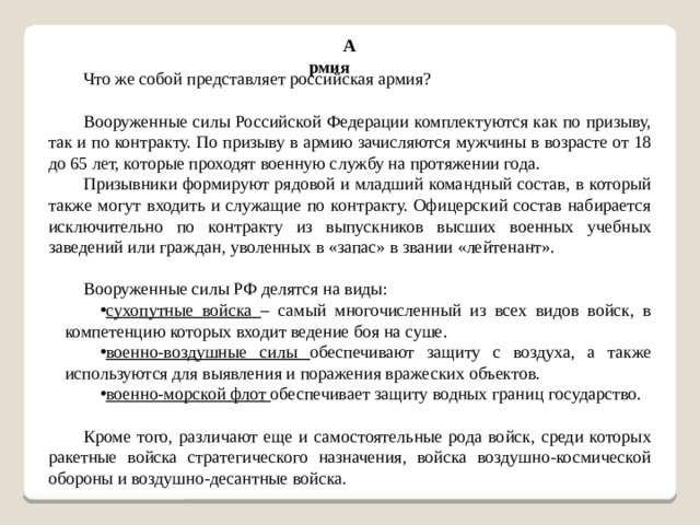 Армия Что же собой представляет российская армия? Вооруженные силы Российской Федерации комплектуются как по призыву, так и по контракту. По призыву в армию зачисляются мужчины в возрасте от 18 до 65 лет, которые проходят военную службу на протяжении года. Призывники формируют рядовой и младший командный состав, в который также могут входить и служащие по контракту. Офицерский состав набирается исключительно по контракту из выпускников высших военных учебных заведений или граждан, уволенных в «запас» в звании «лейтенант». Вооруженные силы РФ делятся на виды: сухопутные войска – самый многочисленный из всех видов войск, в компетенцию которых входит ведение боя на суше. военно-воздушные силы обеспечивают защиту с воздуха, а также используются для выявления и поражения вражеских объектов. военно-морской флот обеспечивает защиту водных границ государство. Кроме того, различают еще и самостоятельные рода войск, среди которых ракетные войска стратегического назначения, войска воздушно-космической обороны и воздушно-десантные войска.