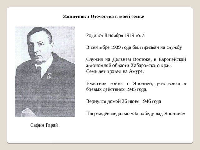 Защитники Отечества в моей семье Родился 8 ноября 1919 года В сентябре 1939 года был призван на службу Служил на Дальнем Востоке, в Европейской автономной области Хабаровского края. Семь лет провел на Амуре. Участник войны с Японией, участвовал в боевых действиях 1945 года. Вернулся домой 26 июня 1946 года Награждён медалью «За победу над Японией» Сафин Гарай