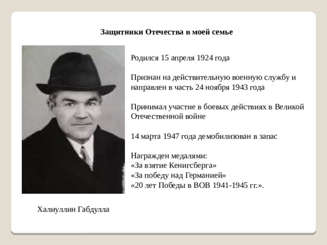 Защитники Отечества в моей семье Родился 15 апреля 1924 года Признан на действительную военную службу и направлен в часть 24 ноября 1943 года Принимал участие в боевых действиях в Великой Отечественной войне 14 марта 1947 года демобилизован в запас Награжден медалями: «За взятие Кенигсберга» «За победу над Германией» «20 лет Победы в ВОВ 1941-1945 гг.». Халиуллин Габдулла