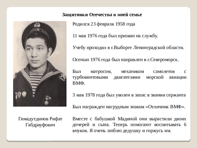 Защитники Отечества в моей семье Родился 23 февраля 1958 года 11 мая 1976 года был призван на службу. Учебу проходил в г.Выборге Ленинградской области. Осенью 1976 года был направлен в г.Североморск. Был матросом, механиком самолетов с турбовинтовыми двигателями морской авиации ВМФ. 3 мая 1978 года был уволен в запас в звании сержанта Был награжден нагрудным знаком «Отличник ВМФ». Вместе с бабушкой Мадиной они вырастили двоих дочерей и сына. Теперь помогают воспитывать 6 внуков. Я очень люблю дедушку и горжусь им. Гимадутдинов Рифат Габдрауфович