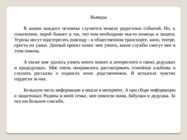 Выводы. В жизни каждого человека случается немало радостных событий. Но, к сожалению, порой бывает и так, что нам необходима чья-то помощь и защита. Угрозы могут подстерегать повсюду - в общественном транспорте, кино, театре, просто на улице. Данный проект помог мне узнать, какие службы смогут мне в этом помочь. А также мне удалось узнать много нового и интересного о своих дедушках и прадедушках. Мне очень понравилось рассматривать семейные альбомы и слушать рассказы о подвигах моих родственников. Я испытала чувство гордости за них. Большую часть информации я нашла в интернете. А при сборе информации о защитниках Родины в моей семье, мне помогли мама, бабушки и дедушка. За что им большое спасибо.