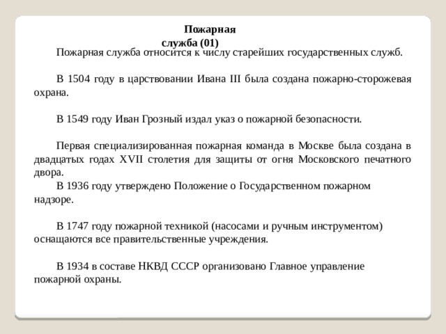 Пожарная служба (01) Пожарная служба относится к числу старейших государственных служб. В 1504 году в царствовании Ивана ІІІ была создана пожарно-сторожевая охрана. В 1549 году Иван Грозный издал указ о пожарной безопасности. Первая специализированная пожарная команда в Москве была создана в двадцатых годах XVII столетия для защиты от огня Московского печатного двора. В 1936 году утверждено Положение о Государственном пожарном надзоре. В 1747 году пожарной техникой (насосами и ручным инструментом) оснащаются все правительственные учреждения. В 1934 в составе НКВД СССР организовано Главное управление пожарной охраны.