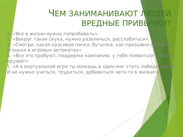 Ч ЕМ ЗАНИМАНИВАЮТ ЛЮДЕЙ ВРЕДНЫЕ ПРИВЫЧКИ? 1. «Все в жизни нужно попробовать».  2. «Вокруг такая скука, нужно развлечься, расслабиться».  3. «Смотри, какая красивая пачка, бутылка, как призывно светятся огоньки в игровых автоматах»  4. «Все это пробуют, поддержи компанию, у тебя появиться столько друзей!»  5. «А в виртуальной игре ты можешь в один миг стать победителем! И не нужно учиться, трудиться, добиваться чего-то в жизни!»