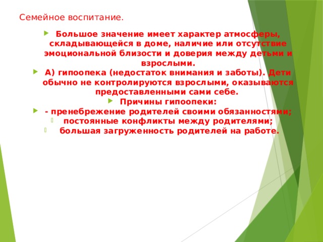 Семейное воспитание.   Большое значение имеет характер атмосферы, складывающейся в доме, наличие или отсутствие эмоциональной близости и доверия между детьми и взрослыми. А) гипоопека (недостаток внимания и заботы). Дети обычно не контролируются взрослыми, оказываются предоставленными сами себе. Причины гипоопеки: - пренебрежение родителей своими обязанностями; постоянные конфликты между родителями;  большая загруженность родителей на работе.