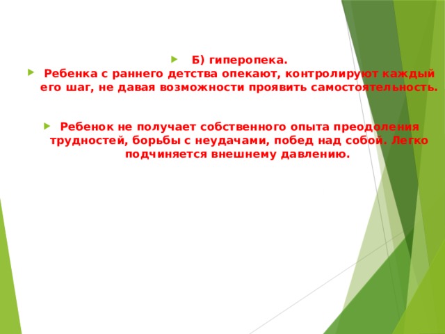 Б) гиперопека. Ребенка с раннего детства опекают, контролируют каждый его шаг, не давая возможности проявить самостоятельность.  Ребенок не получает собственного опыта преодоления трудностей, борьбы с неудачами, побед над собой. Легко подчиняется внешнему давлению.