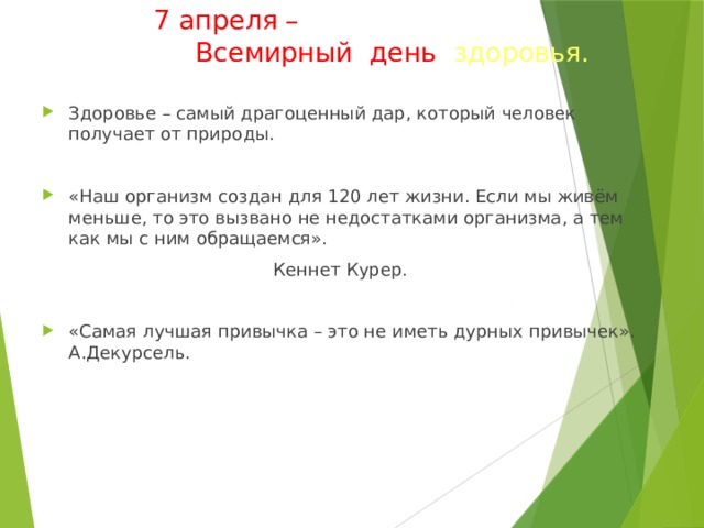 7 апреля –   Всемирный день здоровья.   Здоровье – самый драгоценный дар, который человек получает от природы. «Наш организм создан для 120 лет жизни. Если мы живём меньше, то это вызвано не недостатками организма, а тем как мы с ним обращаемся».  Кеннет Курер.