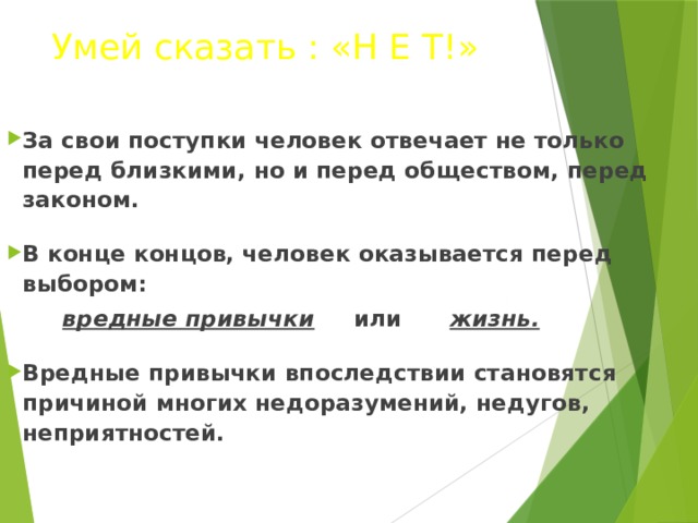 Умей сказать : «Н Е Т!» За свои поступки человек отвечает не только перед близкими, но и перед обществом, перед законом.  В конце концов, человек оказывается перед выбором:  вредные привычки или жизнь.  Вредные привычки впоследствии становятся причиной многих недоразумений, недугов, неприятностей.