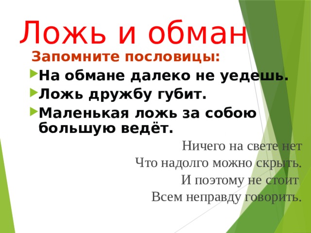 Ложь и обман  Запомните пословицы: На обмане далеко не уедешь. Ложь дружбу губит. Маленькая ложь за собою большую ведёт. Ничего на свете нет Что надолго можно скрыть. И поэтому не стоит Всем неправду говорить.