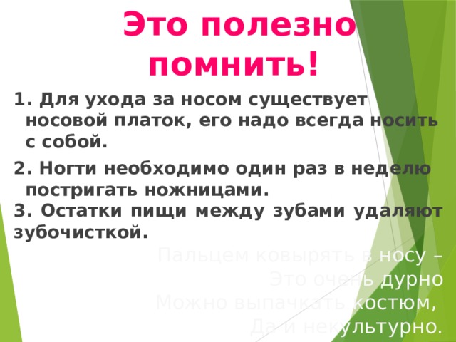 Это полезно помнить! 1. Для ухода за носом существует носовой платок, его надо всегда носить с собой. 2. Ногти необходимо один раз в неделю постригать ножницами. 3. Остатки пищи между зубами удаляют зубочисткой.  Пальцем ковырять в носу – Это очень дурно Можно выпачкать костюм, Да и некультурно.